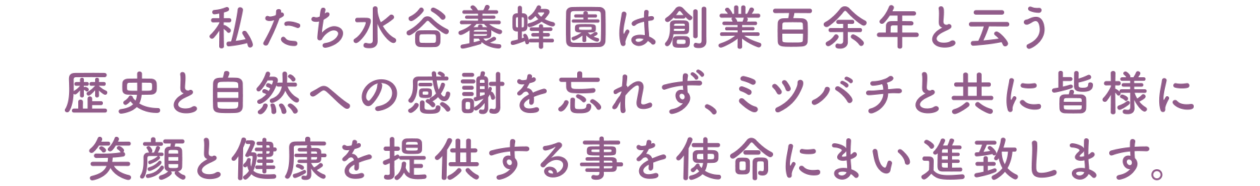 私たち水谷養蜂園は創業百余年と云う歴史と自然への感謝を忘れず、ミツバチと共に皆様に笑顔と健康を提供する事を使命にまい進致します。